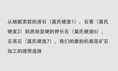 從細膩柔軟的滑石（莫氏硬度1）、石膏（莫氏硬度2）到質地堅硬的鉀長石（莫氏硬度6）、石英石（莫氏硬度7），我們的磨粉機都是礦石加工的理想選擇。